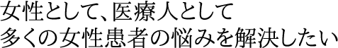女性として、医療人として多くの女性患者の悩みを解決したい